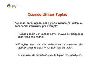 Quando Utilizar Tuplas

• Algumas construções em Python requerem tuplas ou
  seqüências imutáveis, por exemplo:

  – Tuplas podem ser usadas como chaves de dicionários
    mas listas não podem;

  – Funções com número variável de argumentos têm
    acesso a esses argumentos por meio de tuplas;

  – O operador de formatação aceita tuplas mas não listas.
 