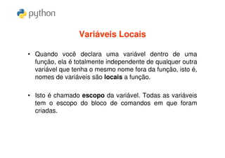 Variáveis Locais

• Quando você declara uma variável dentro de uma
  função, ela é totalmente independente de qualquer outra
  variável que tenha o mesmo nome fora da função, isto é,
  nomes de variáveis são locais a função.

• Isto é chamado escopo da variável. Todas as variáveis
  tem o escopo do bloco de comandos em que foram
  criadas.
 