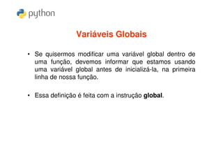 Variáveis Globais

• Se quisermos modificar uma variável global dentro de
  uma função, devemos informar que estamos usando
  uma variável global antes de inicializá-la, na primeira
  linha de nossa função.

• Essa definição é feita com a instrução global.
 