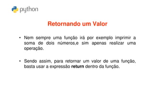 Retornando um Valor

• Nem sempre uma função irá por exemplo imprimir a
  soma de dois números,e sim apenas realizar uma
  operação.

• Sendo assim, para retornar um valor de uma função,
  basta usar a expressão return dentro da função.
 