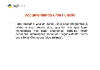 Documentando uma Função

• Para facilitar a vida de quem usará seus programas, e
  talvez a sua própria vida, quando tiver que fazer
  manutenção nos seus programas, pode-se inserir
  pequenas informações sobre as funções dentro delas
  que são as Chamadas “doc strings”.
 