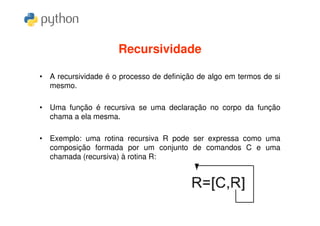 Recursividade

• A recursividade é o processo de definição de algo em termos de si
  mesmo.

• Uma função é recursiva se uma declaração no corpo da função
  chama a ela mesma.

• Exemplo: uma rotina recursiva R pode ser expressa como uma
  composição formada por um conjunto de comandos C e uma
  chamada (recursiva) à rotina R:
 