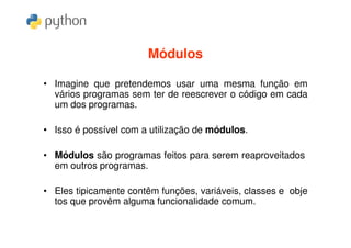 Módulos

• Imagine que pretendemos usar uma mesma função em
  vários programas sem ter de reescrever o código em cada
  um dos programas.

• Isso é possível com a utilização de módulos.

• Módulos são programas feitos para serem reaproveitados
  em outros programas.

• Eles tipicamente contêm funções, variáveis, classes e obje
  tos que provêm alguma funcionalidade comum.
 