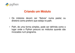 Criando um Módulo

• Os módulos devem ser “Salvos” numa pasta( ou
  diretório como preferir) que esteja no path.

• Path, de uma forma simples, pode ser definida como o
  lugar onde o Python procura os módulos quando são
  invocados num programa.
 