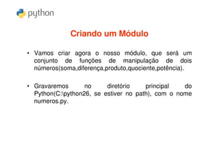 Criando um Módulo

• Vamos criar agora o nosso módulo, que será um
  conjunto de funções de manipulação de dois
  números(soma,diferença,produto,quociente,potência).

• Gravaremos       no     diretório    principal   do
  Python(C:python26, se estiver no path), com o nome
  numeros.py.
 