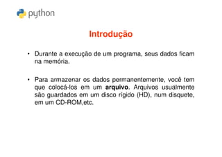 Introdução

• Durante a execução de um programa, seus dados ficam
  na memória.

• Para armazenar os dados permanentemente, você tem
  que colocá-los em um arquivo. Arquivos usualmente
  são guardados em um disco rígido (HD), num disquete,
  em um CD-ROM,etc.
 
