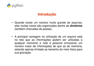 Introdução

• Quando existe um número muito grande de arquivos,
  eles muitas vezes são organizados dentro de diretórios
  (também chamados de pastas).

• A principal vantagem na utilização de um arquivo está
  no fato que as informações podem ser utilizadas a
  qualquer momento e nele é possível armazenar um
  número maior de informações do que as de memória,
  estando apenas limitado ao tamanho do meio físico para
  sua gravação.
 