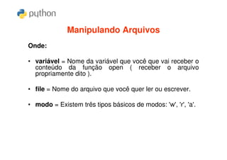 Manipulando Arquivos
Onde:

• variável = Nome da variável que você que vai receber o
  conteúdo da função open ( receber o arquivo
  propriamente dito ).

• file = Nome do arquivo que você quer ler ou escrever.

• modo = Existem três tipos básicos de modos: 'w', 'r', 'a'.
 