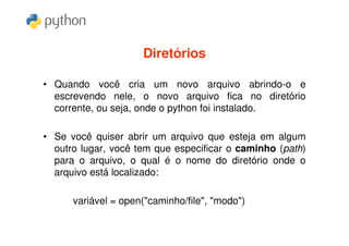 Diretórios

• Quando você cria um novo arquivo abrindo-o e
  escrevendo nele, o novo arquivo fica no diretório
  corrente, ou seja, onde o python foi instalado.

• Se você quiser abrir um arquivo que esteja em algum
  outro lugar, você tem que especificar o caminho (path)
  para o arquivo, o qual é o nome do diretório onde o
  arquivo está localizado:

      variável = open("caminho/file", "modo")
 