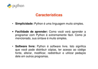 Características

• Simplicidade: Python é uma linguagem muito simples.

• Facilidade de aprender: Como você verá aprender a
  programar com Python é extremamente fácil. Como já
  mencionado, sua sintaxe é muito simples.

• Software livre: Python é software livre. Isto significa
  que você pode distribuir cópias, ter acesso ao código
  fonte, alterar, modificar, redistribuir e utilizar pedaços
  dele em outros programas.
 