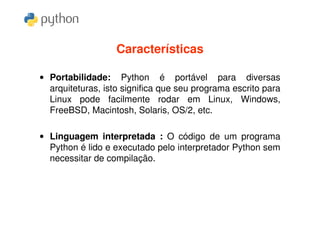Características

• Portabilidade: Python é portável para diversas
  arquiteturas, isto significa que seu programa escrito para
  Linux pode facilmente rodar em Linux, Windows,
  FreeBSD, Macintosh, Solaris, OS/2, etc.

• Linguagem interpretada : O código de um programa
  Python é lido e executado pelo interpretador Python sem
  necessitar de compilação.
 