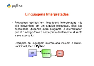 Linguagens Interpretadas

• Programas escritos em linguagens interpretadas não
  são convertidos em um arquivo executável. Eles são
  executados utilizando outro programa, o interpretador,
  que lê o código-fonte e o interpreta diretamente, durante
  a sua execução.

• Exemplos de linguagem interpretada incluem o BASIC
  tradicional, Perl e Python.
 