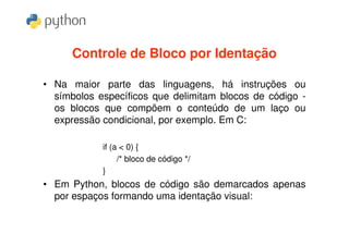 Controle de Bloco por Identação

• Na maior parte das linguagens, há instruções ou
  símbolos específicos que delimitam blocos de código -
  os blocos que compõem o conteúdo de um laço ou
  expressão condicional, por exemplo. Em C:

            if (a < 0) {
                 /* bloco de código */
            }
• Em Python, blocos de código são demarcados apenas
  por espaços formando uma identação visual:
 
