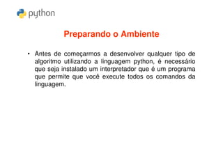Preparando o Ambiente

• Antes de começarmos a desenvolver qualquer tipo de
  algoritmo utilizando a linguagem python, é necessário
  que seja instalado um interpretador que é um programa
  que permite que você execute todos os comandos da
  linguagem.
 