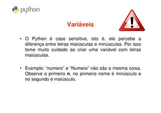 Variáveis

• O Python é case sensitive, isto é, ele percebe a
  diferença entre letras maiúsculas e minúsculas. Por isso
  tome muito cuidado ao criar uma variável com letras
  maiúsculas.

• Exemplo: “numero” e “Numero” não são a mesma coisa.
  Observe o primeiro n, no primeiro nome é minúsculo e
  no segundo é maiúsculo.
 