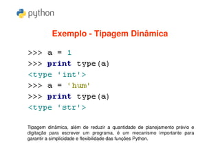 Exemplo - Tipagem Dinâmica




Tipagem dinâmica, além de reduzir a quantidade de planejamento prévio e
digitação para escrever um programa, é um mecanismo importante para
garantir a simplicidade e flexibilidade das funções Python.
 