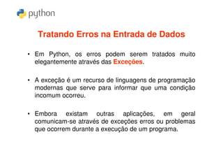 Tratando Erros na Entrada de Dados

• Em Python, os erros podem serem tratados muito
  elegantemente através das Exceções.

• A exceção é um recurso de linguagens de programação
  modernas que serve para informar que uma condição
  incomum ocorreu.

• Embora existam outras aplicações, em geral
  comunicam-se através de exceções erros ou problemas
  que ocorrem durante a execução de um programa.
 