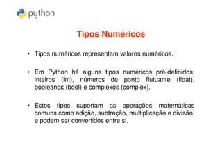 Tipos Numéricos

• Tipos numéricos representam valores numéricos.

• Em Python há alguns tipos numéricos pré-definidos:
  inteiros (int), números de ponto flutuante (float),
  booleanos (bool) e complexos (complex).

• Estes tipos suportam as operações matemáticas
  comuns como adição, subtração, multiplicação e divisão,
  e podem ser convertidos entre si.
 