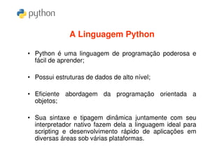 A Linguagem Python

• Python é uma linguagem de programação poderosa e
  fácil de aprender;

• Possui estruturas de dados de alto nível;

• Eficiente abordagem da programação orientada a
  objetos;

• Sua sintaxe e tipagem dinâmica juntamente com seu
  interpretador nativo fazem dela a linguagem ideal para
  scripting e desenvolvimento rápido de aplicações em
  diversas áreas sob várias plataformas.
 