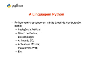 A Linguagem Python

• Python vem crescendo em várias áreas da computação,
  como:
   – Inteligência Artificial;
   – Banco de Dados;
   – Biotecnologia;
   – Animação 3D;
   – Aplicativos Móveis;
   – Plataformas Web;
   – Etc.
 