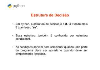 Estrutura de Decisão

• Em python, a estrutura de decisão é o if. O if nada mais
  é que nosso “se”.

• Essa estrutura também é conhecida por estrutura
  condicional.

• As condições servem para selecionar quando uma parte
  do programa deve ser ativada e quando deve ser
  simplesmente ignorada.
 