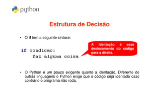 Estrutura de Decisão

• O if tem a seguinte sintaxe:
                                       A Identação é esse
                                       deslocamento do código
                                       para a direita.




• O Python é um pouco exigente quanto a identação. Diferente de
  outras linguagens o Python exige que o código seja identado caso
  contrário o programa não roda.
 