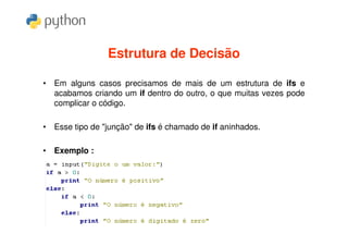 Estrutura de Decisão

• Em alguns casos precisamos de mais de um estrutura de ifs e
  acabamos criando um if dentro do outro, o que muitas vezes pode
  complicar o código.

• Esse tipo de "junção" de ifs é chamado de if aninhados.

• Exemplo :
 