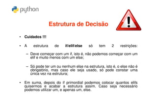 Estrutura de Decisão

• Cuidados !!!

• A    estrutura     de   if/elif/else   só   tem    2    restrições:

   – Deve começar com um if, isto é, não podemos começar com um
     elif e muito menos com um else;

   – Só pode ter um ou nenhum else na estrutura, isto é, o else não é
     obrigatório, mas caso ele seja usado, só pode constar uma
     única vez na estrutura;

• Em suma, depois do if primordial podemos colocar quantos elifs
  quisermos e acabar a estrutura assim. Caso seja necessário
  podemos utilizar um, e apenas um, else.
 