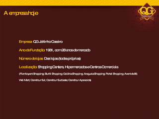 Empresa:  QG Jeitinho Caseiro Ano de Fundação:  1981, com 28 anos de mercado Número de lojas:  Dez lojas (todas próprias) Localização:  Shopping Centers, Hipermercados e Centros Comerciais  (Flamboyant Shopping; Buriti Shopping; Goiânia Shopping; Araguaia Shopping; Portal Shopping; Avenida 85; Wal Mart; Carrefour Sul; Carrefour Sudoeste; Carrefour Aparecida) A empresa hoje 
