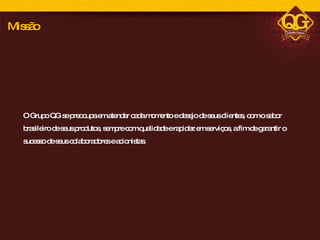 O Grupo QG se preocupa em atender cada momento e desejo de seus clientes, com o sabor brasileiro de seus produtos, sempre com qualidade e rapidez em serviços, a fim de garantir o sucesso de seus colaboradores e acionistas. Missão 