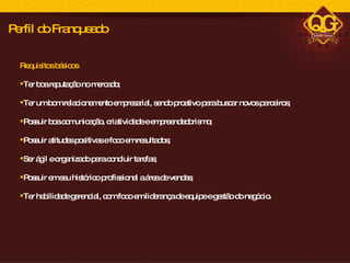 Requisitos básicos Ter boa reputação no mercado; Ter um bom relacionamento empresarial, sendo proativo para buscar novos parceiros;  Possuir boa comunicação, criatividade e empreendedorismo; Possuir atitudes positivas e foco em resultados;  Ser ágil e organizado para concluir tarefas; Possuir em seu histórico profissional a área de vendas; Ter habilidade gerencial, com foco em liderança de equipe e gestão do negócio. Perfil do Franqueado 