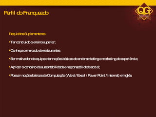 Requisitos Suplementares Ter concluído o ensino superior;  Conheça o mercado de restaurantes; Ser motivador de equipe e ter noções básicas de endomarketing e marketing de experiência; Aplicar o conceito de sustentabilidade e responsabilidade social; Possuir noções básicas de Computação (Word / Excel / Power Point / Internet) e Inglês. Perfil do Franqueado 