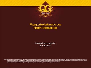 Faça parte desta saborosa  história de sucesso! [email_address] 55 11  3807 5377 Este material é de propriedade da REDE QG, sendo proibida a sua reprodução em  qualquer meio, total ou parcial, sem aprovação por escrito. Todos os direitos estão reservados. A informação contida aqui é confidencial e não pode ser utilizada fora da empresa , não podendo ser divulgada para clientes, parceiros ou outra empresa ou indivíduo, sem o prévio consentimento do  Marketing QG. As opiniões expressas aqui estão sujeitas a modificação sem aviso prévio. 