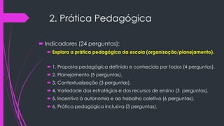 2. Prática Pedagógica
 Indicadores (24 perguntas):
 Explora a prática pedagógica da escola (organização/planejamento).
 1. Proposta pedagógica definida e conhecida por todos (4 perguntas).
 2. Planejamento (5 perguntas).
 3. Contextualização (3 perguntas).
 4. Variedade das estratégias e dos recursos de ensino (3 perguntas).
 5. Incentivo à autonomia e ao trabalho coletivo (6 perguntas).
 6. Prática pedagógica inclusiva (3 perguntas).
 