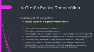 4. Gestão Escolar Democrática
 Indicadores (25 perguntas):
Explora aspectos da gestão democrática.
 1. Informação democratizada (2 perguntas).
 2. Conselhos escolares atuantes (5 perguntas).
 3. Participação efetiva de estudantes, pais, mães e comunidade em geral (9 perguntas).
 4. Parcerias locais e relacionamento da escola com os servidores públicos (3 perguntas).
 5. Tratamento aos conflitos que ocorrem no dia-a-dia da escola (2 perguntas).
 6. Participação da escola no Programa Dinheiro Direto na Escola (2 perguntas).
 7. Participação em outros programas de incentivo à qualidade da educação do
governo federal, dos governos estaduais ou municipais (2 perguntas).
 