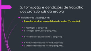 5. Formação e condições de trabalho
dos profissionais da escola
 Indicadores (22 perguntas):
Aspectos técnicos da qualidade do ensino (Formação).
 1. Habilitação (3 perguntas).
 2. Formação continuada (7 perguntas).
 3. Suficiência da equipe escolar (4 perguntas).
 4. Assiduidade da equipe escolar(5 perguntas).
 5. Estabilidade da equipe escolar (3 perguntas).
 