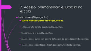7. Acesso, permanência e sucesso na
escola
 Indicadores (20 perguntas):
 Explora métricas quanto a formação/evasão.
 1. Número total de falta dos alunos (3 perguntas).
 2. Abandono e evasão (4 perguntas).
 3. Atenção aos alunos com alguma defasagem de aprendizagem (8 perguntas).
 4. Atenção as necessidades educativas da comunidade (5 perguntas).
 