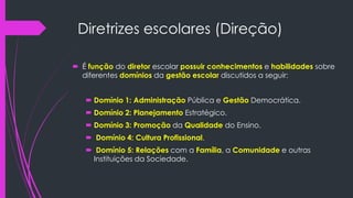 Diretrizes escolares (Direção)
 É função do diretor escolar possuir conhecimentos e habilidades sobre
diferentes domínios da gestão escolar discutidos a seguir:
 Domínio 1: Administração Pública e Gestão Democrática.
 Domínio 2: Planejamento Estratégico.
 Domínio 3: Promoção da Qualidade do Ensino.
 Domínio 4: Cultura Profissional.
 Domínio 5: Relações com a Família, a Comunidade e outras
Instituições da Sociedade.
 