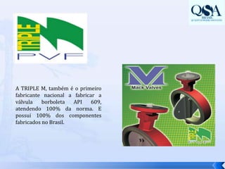 A TRIPLE M, também é o primeiro fabricante nacional a fabricar a válvula borboleta API 609, atendendo 100% da norma. E possui 100% dos componentes fabricados no Brasil. 