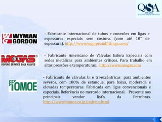 - Fabricante internacional de tubos e conexões em ligas e espessuras especiais sem costura. (com até 10” de espessura). http://www.wgpipeandfittings.com/- Fabricante Americano de Válvulas Esfera Especiais com sedes metálicas para ambientes críticos. Para trabalho em altas pressões e temperaturas.   http://www.mogas.com- Fabricante de válvulas bi e tri-excêntricas  para ambientes severos, com 100% de estanque, para baixa, moderada e elevadas temperaturas. Fabricada em ligas convencionais e especiais. Referência no mercado internacional.  Presente nos principais vendorlist’sda Petrobras. http://www.tomoe.co.jp/index-e.html