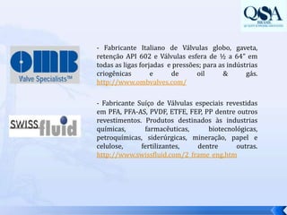- Fabricante Italiano de Válvulas globo, gaveta, retenção API 602 e Válvulas esfera de ½ a 64” em todas as ligas forjadas  e pressões; para as indústrias criogênicas e de oil & gás.  http://www.ombvalves.com/- Fabricante Suíço de Válvulas especiais revestidas em PFA, PFA-AS, PVDF, ETFE, FEP, PP dentre outros revestimentos. Produtos destinados às industrias químicas, farmacêuticas, biotecnológicas, petroquímicas, siderúrgicas, mineração, papel e celulose, fertilizantes, dentre outras. http://www.swissfluid.com/2_frame_eng.htm