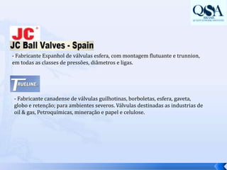 - Fabricante Espanhol de válvulas esfera, com montagem flutuante e trunnion, em todas as classes de pressões, diâmetros e ligas. - Fabricante canadense de válvulas guilhotinas, borboletas, esfera, gaveta, globo e retenção; para ambientes severos. Válvulas destinadas as industrias de oil & gas, Petroquímicas, mineração e papel e celulose.
