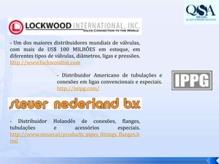 - Um dos maiores distribuidores mundiais de válvulas, com mais de US$ 100 MILHÕES em estoque, em diferentes tipos de válvulas, diâmetros, ligas e pressões.  http://www.lockwoodint.com- Distribuidor Americano de tubulações e conexões em ligas convencionais e especiais. http://intpg.com/- Distribuidor Holandês de conexões, flanges, tubulações e acessórios especiais. http://www.steuer.nl/products_pipes_fittings_flanges.html 