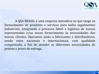  A QSA BRASIL é uma empresa inovadora no que tange ao fornecimento de produtos e serviços para todos seguimentos industriais, integrando o processo fabril e logístico de nossas representadas e/ou nosso fornecimento às necessidades dos nossos clientes. Operamos junto a fabricantes e distribuidores, sendo estes nacionais e internacionais, com qualidade comprovada, a fim de atender as diferentes necessidades de projeto e prazo de entrega. 