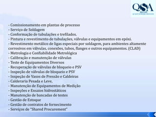 - Comissionamento em plantas de processo- Serviço de Soldagem - Conformação de tubulações e trefilados.- Pintura e revestimento de tubulações, válvulas e equipamentos em epóxi.- Revestimento metálico de ligas especiais por soldagem, para ambientes altamente corrosivos em válvulas, conexões, tubos, flanges e outros equipamentos. (CLAD)- Metrologia e Confiabilidade Metrológica- Calibração e manutenção de válvulas- Teste de Equipamentos Diversos- Recuperação de válvulas de bloqueio e PSV- Inspeção de válvulas de bloqueio e PSV- Inspeção de Vasos de Pressão e Caldeiras- Calderaria Pesada e Leve,- Manutenção de Equipamentos de Medição- Inspeções e Ensaios hidrostáticos- Manutenção de bancadas de testes- Gestão de Estoque- Gestão de contratos de fornecimento- Serviços de “SharedProcurement”