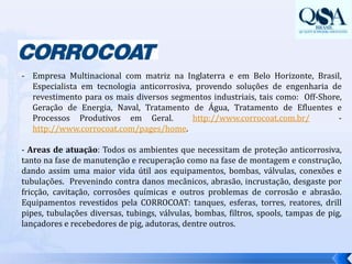 Empresa Multinacional com matriz na Inglaterra e em Belo Horizonte, Brasil, Especialista em tecnologia anticorrosiva, provendo soluções de engenharia de revestimento para os mais diversos segmentos industriais, tais como:  Off-Shore, Geração de Energia, Naval, Tratamento de Água, Tratamento de Efluentes e Processos Produtivos em Geral.  http://www.corrocoat.com.br/-   http://www.corrocoat.com/pages/home.- Areas de atuação: Todos os ambientes que necessitam de proteção anticorrosiva, tanto na fase de manutenção e recuperação como na fase de montagem e construção, dando assim uma maior vida útil aos equipamentos, bombas, válvulas, conexões e tubulações.  Prevenindo contra danos mecânicos, abrasão, incrustação, desgaste por fricção, cavitação, corrosões químicas e outros problemas de corrosão e abrasão. Equipamentos revestidos pela CORROCOAT: tanques, esferas, torres, reatores, drillpipes, tubulações diversas, tubings, válvulas, bombas, filtros, spools, tampas de pig, lançadores e recebedores de pig, adutoras, dentre outros. 