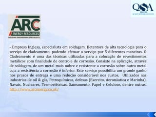 - Empresa Inglesa, especialista em soldagem. Detentora de alta tecnologia para o serviço de cladeamento, podendo efetuar o serviço por 5 diferentes maneiras. O Cladeamento é uma das técnicas utilizadas para a colocação de revestimentos metálicos com finalidade de controle de corrosão. Consiste na aplicação, através de soldagem, de um metal mais nobre e resistente a corrosão sobre outro metal cuja a resistência a corrosão é inferior. Este serviço possibilita um grande ganho nos prazos de entrega e uma redução considerável nos custos.  Utilizados nas industrias de oil & gás, Petroquímicas, defesas (Exercito, Aeronáutica e Marinha), Navais, Nucleares, Termoelétricas, Saneamento, Papel e Celulose, dentre outras. http://www.arcenergy.co.uk/