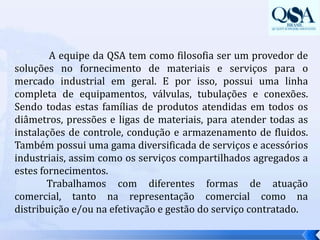  A equipe da QSA tem como filosofia ser um provedor de soluções no fornecimento de materiais e serviços para o mercado industrial em geral. E por isso, possui uma linha completa de equipamentos, válvulas, tubulações e conexões. Sendo todas estas famílias de produtos atendidas em todos os diâmetros, pressões e ligas de materiais, para atender todas as instalações de controle, condução e armazenamento de fluidos. Também possui uma gama diversificada de serviços e acessórios industriais, assim como os serviços compartilhados agregados a estes fornecimentos.  	Trabalhamos com diferentes formas de atuação comercial, tanto na representação comercial como na distribuição e/ou na efetivação e gestão do serviço contratado. 