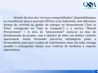 	Através da área dos “serviços compartilhados”, disponibilizamos as consultorias para o mercado EPCista e/ou Industrial, com diferentes formas de contrato na gestão do estoque ou fornecimento (“Just in Time”, consignado ou “Loja In Company”) e o serviço “SharedProcurement” ”. A área de “procurement” inicia-se na fase de detalhamento do projeto, com o objetivo de obter um melhor controle operacional. Assim formando parcerias estratégicas junto a fornecedores, para que a cadeia de suprimentos como um todo, consiga atender o cronograma inicial, seus critérios de medições e superar expectativas.