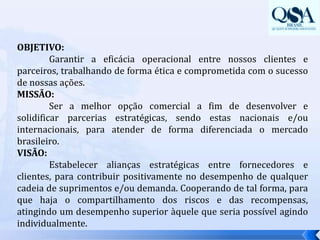 OBJETIVO:	Garantir a eficácia operacional entre nossos clientes e parceiros, trabalhando de forma ética e comprometida com o sucesso de nossas ações.MISSÃO:	Ser a melhor opção comercial a fim de desenvolver e solidificar parcerias estratégicas, sendo estas nacionais e/ou internacionais, para atender de forma diferenciada o mercado brasileiro.VISÃO:	Estabelecer alianças estratégicas entre fornecedores e clientes, para contribuir positivamente no desempenho de qualquer cadeia de suprimentos e/ou demanda. Cooperando de tal forma, para que haja o compartilhamento dos riscos e das recompensas, atingindo um desempenho superior àquele que seria possível agindo individualmente.